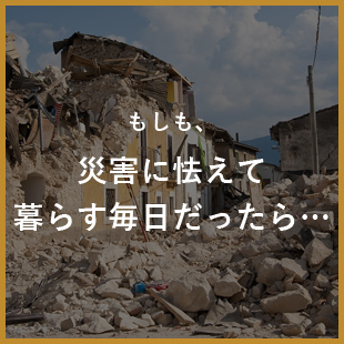 もしも、災害に怯えて暮らす毎日だったら…