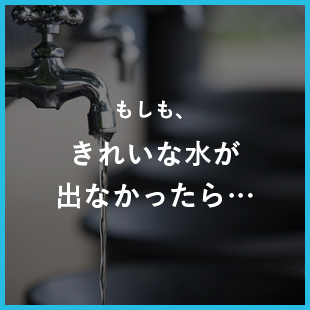 もしも、きれいな水が出なかったら…