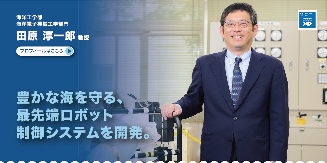 海洋工学部　海洋電子機械工学部門　田原淳一郎教授　豊かな海を守る、最先端ロボット制御システムを開発。